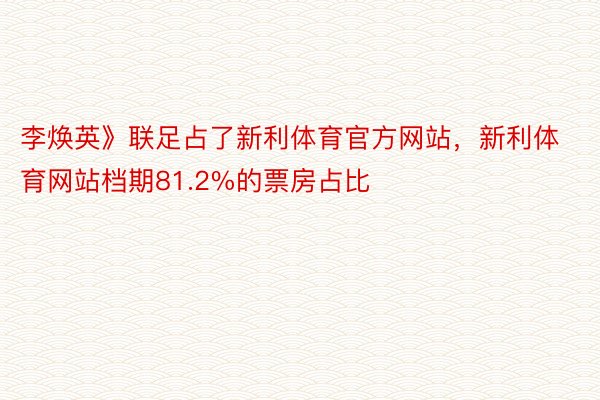 李焕英》联足占了新利体育官方网站，新利体育网站档期81.2%的票房占比