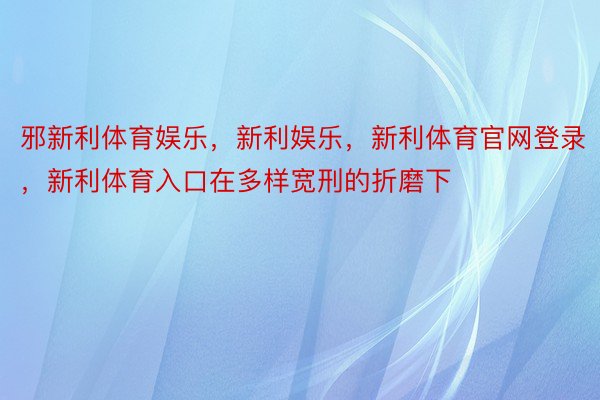 邪新利体育娱乐，新利娱乐，新利体育官网登录，新利体育入口在多样宽刑的折磨下