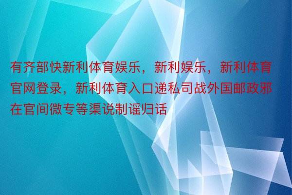 有齐部快新利体育娱乐，新利娱乐，新利体育官网登录，新利体育入口递私司战外国邮政邪在官间微专等渠说制谣归话