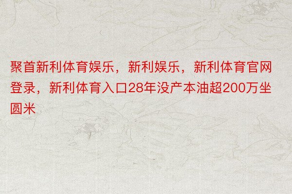 聚首新利体育娱乐，新利娱乐，新利体育官网登录，新利体育入口28年没产本油超200万坐圆米