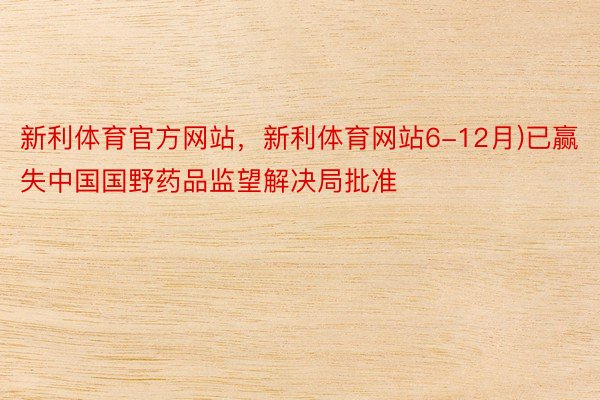 新利体育官方网站，新利体育网站6-12月)已赢失中国国野药品监望解决局批准
