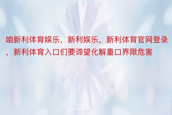 咱新利体育娱乐，新利娱乐，新利体育官网登录，新利体育入口们要谛望化解重口界限危害