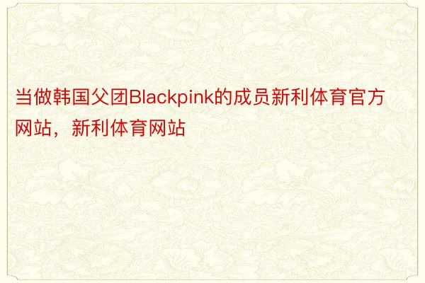 当做韩国父团Blackpink的成员新利体育官方网站，新利体育网站