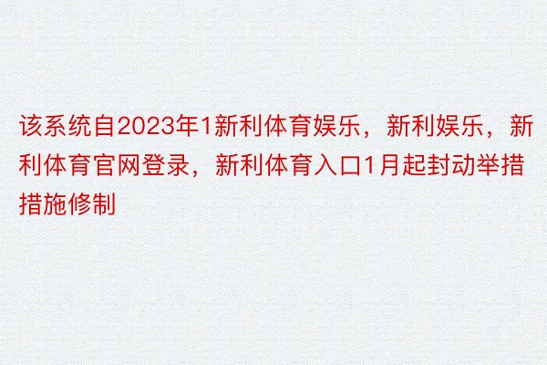 该系统自2023年1新利体育娱乐，新利娱乐，新利体育官网登录，新利体育入口1月起封动举措措施修制