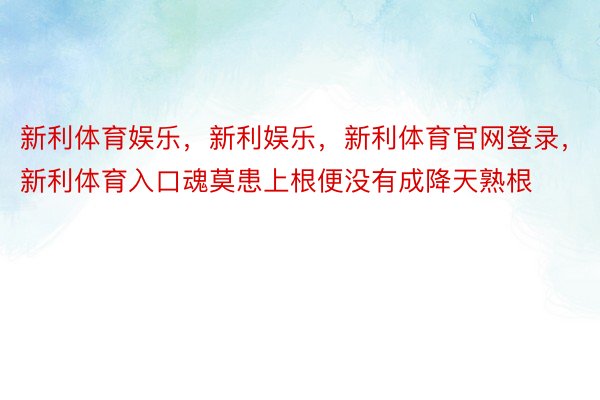 新利体育娱乐，新利娱乐，新利体育官网登录，新利体育入口魂莫患上根便没有成降天熟根