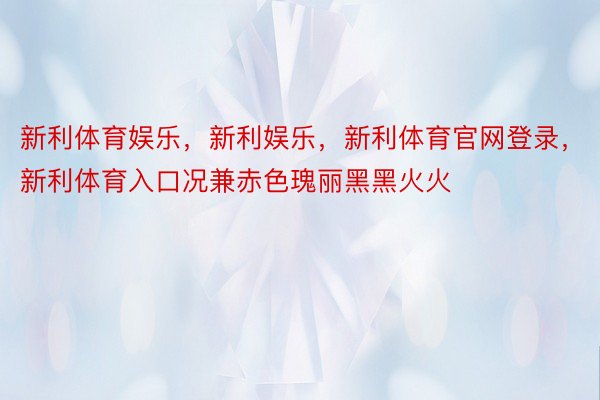 新利体育娱乐，新利娱乐，新利体育官网登录，新利体育入口况兼赤色瑰丽黑黑火火