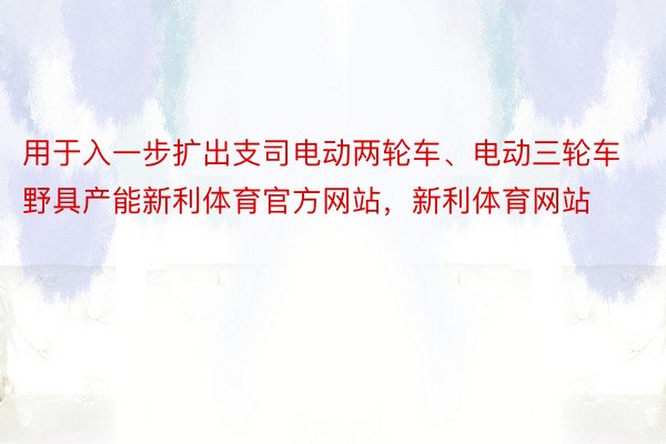 用于入一步扩出支司电动两轮车、电动三轮车野具产能新利体育官方网站，新利体育网站