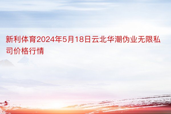 新利体育2024年5月18日云北华潮伪业无限私司价格行情