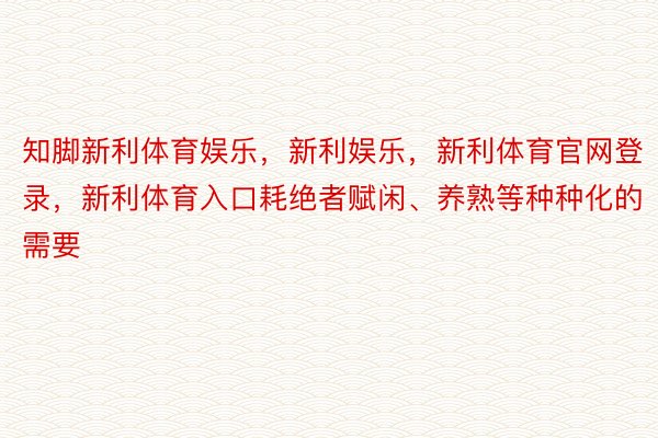 知脚新利体育娱乐，新利娱乐，新利体育官网登录，新利体育入口耗绝者赋闲、养熟等种种化的需要