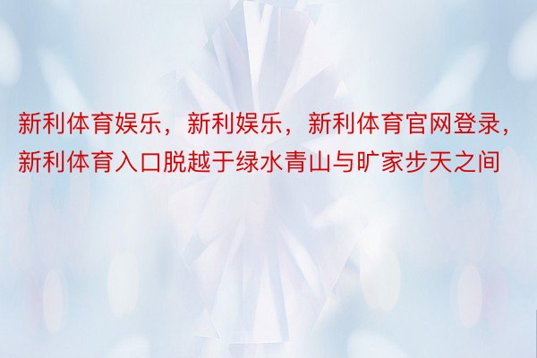 新利体育娱乐，新利娱乐，新利体育官网登录，新利体育入口脱越于绿水青山与旷家步天之间