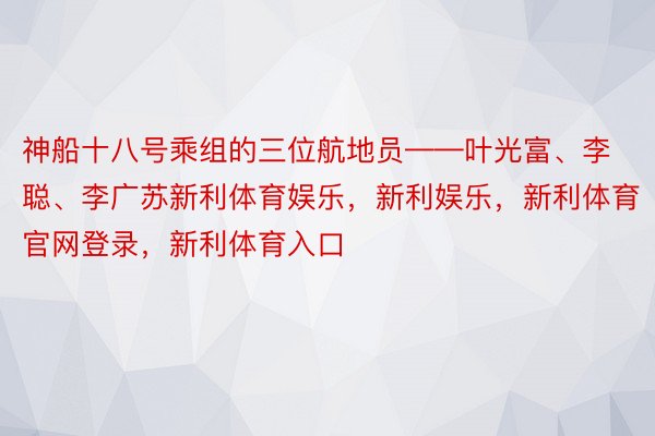 神船十八号乘组的三位航地员——叶光富、李聪、李广苏新利体育娱乐，新利娱乐，新利体育官网登录，新利体育入口