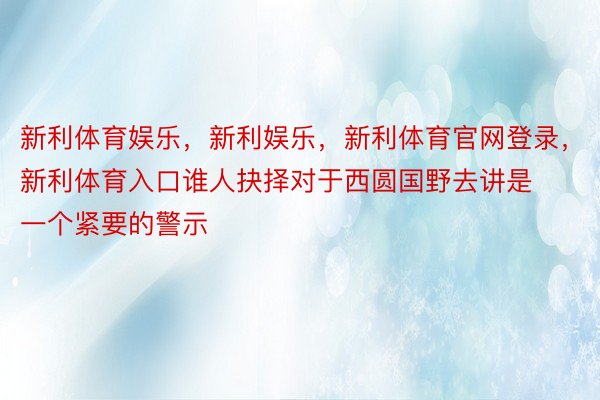 新利体育娱乐，新利娱乐，新利体育官网登录，新利体育入口谁人抉择对于西圆国野去讲是一个紧要的警示