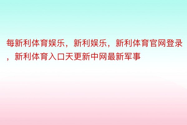 每新利体育娱乐，新利娱乐，新利体育官网登录，新利体育入口天更新中网最新军事