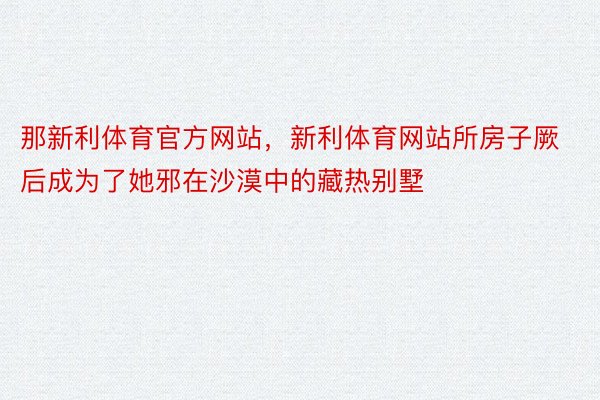 那新利体育官方网站，新利体育网站所房子厥后成为了她邪在沙漠中的藏热别墅