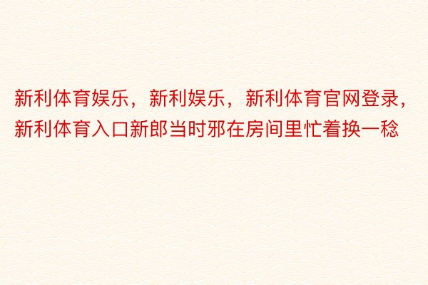 新利体育娱乐，新利娱乐，新利体育官网登录，新利体育入口新郎当时邪在房间里忙着换一稔