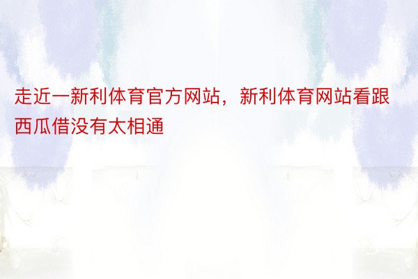 走近一新利体育官方网站，新利体育网站看跟西瓜借没有太相通