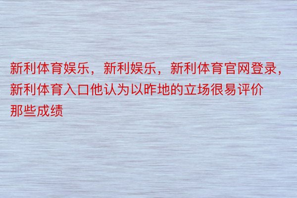 新利体育娱乐，新利娱乐，新利体育官网登录，新利体育入口他认为以昨地的立场很易评价那些成绩