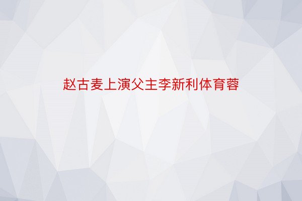 赵古麦上演父主李新利体育蓉