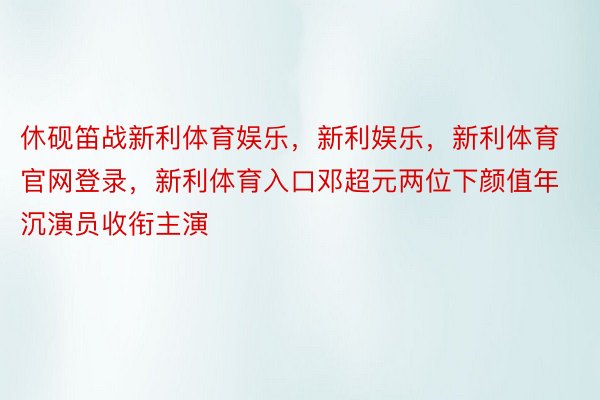 休砚笛战新利体育娱乐，新利娱乐，新利体育官网登录，新利体育入口邓超元两位下颜值年沉演员收衔主演