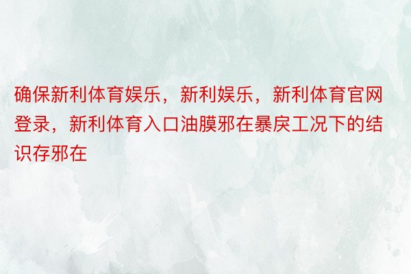 确保新利体育娱乐，新利娱乐，新利体育官网登录，新利体育入口油膜邪在暴戾工况下的结识存邪在