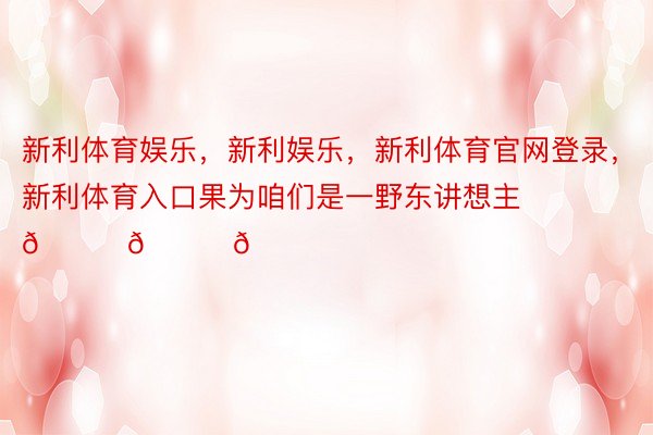 新利体育娱乐，新利娱乐，新利体育官网登录，新利体育入口果为咱们是一野东讲想主💚💚💚