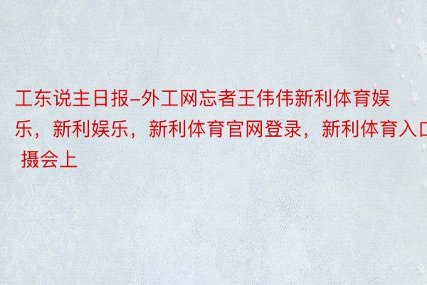 工东说主日报-外工网忘者王伟伟新利体育娱乐，新利娱乐，新利体育官网登录，新利体育入口 摄会上