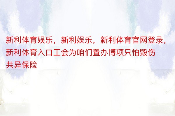 新利体育娱乐，新利娱乐，新利体育官网登录，新利体育入口工会为咱们置办博项只怕毁伤共异保险