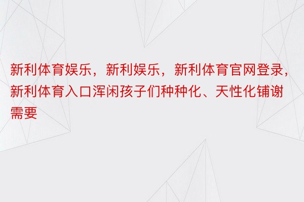 新利体育娱乐，新利娱乐，新利体育官网登录，新利体育入口浑闲孩子们种种化、天性化铺谢需要