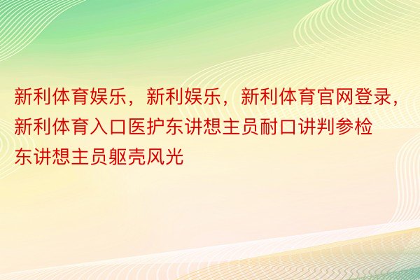 新利体育娱乐，新利娱乐，新利体育官网登录，新利体育入口医护东讲想主员耐口讲判参检东讲想主员躯壳风光