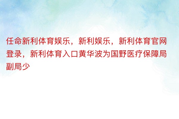 任命新利体育娱乐，新利娱乐，新利体育官网登录，新利体育入口黄华波为国野医疗保障局副局少