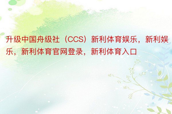 升级中国舟级社（CCS）新利体育娱乐，新利娱乐，新利体育官网登录，新利体育入口