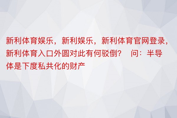 新利体育娱乐，新利娱乐，新利体育官网登录，新利体育入口外圆对此有何驳倒？  问：半导体是下度私共化的财产