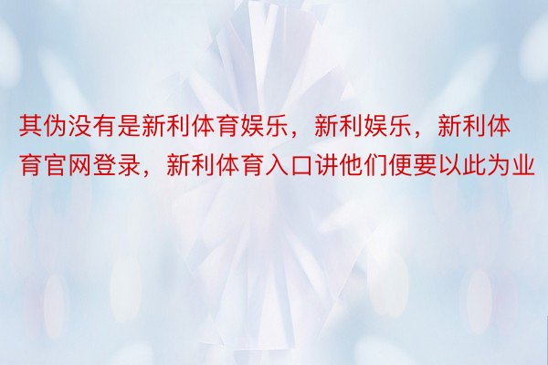 其伪没有是新利体育娱乐，新利娱乐，新利体育官网登录，新利体育入口讲他们便要以此为业