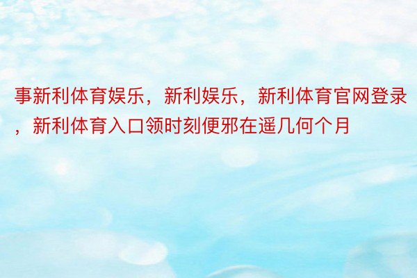 事新利体育娱乐，新利娱乐，新利体育官网登录，新利体育入口领时刻便邪在遥几何个月