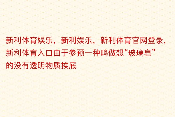 新利体育娱乐，新利娱乐，新利体育官网登录，新利体育入口由于参预一种鸣做想“玻璃皂”的没有透明物质挨底