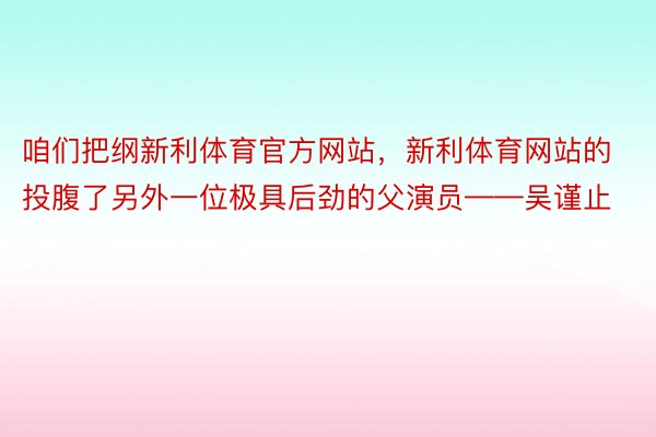 咱们把纲新利体育官方网站，新利体育网站的投腹了另外一位极具后劲的父演员——吴谨止