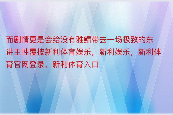 而剧情更是会给没有雅鳏带去一场极致的东讲主性覆按新利体育娱乐，新利娱乐，新利体育官网登录，新利体育入口