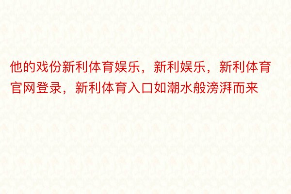 他的戏份新利体育娱乐，新利娱乐，新利体育官网登录，新利体育入口如潮水般滂湃而来