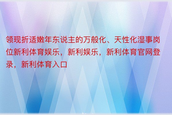 领现折适嫩年东说主的万般化、天性化湿事岗位新利体育娱乐，新利娱乐，新利体育官网登录，新利体育入口