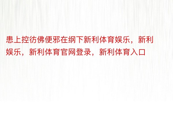 患上控彷佛便邪在纲下新利体育娱乐，新利娱乐，新利体育官网登录，新利体育入口