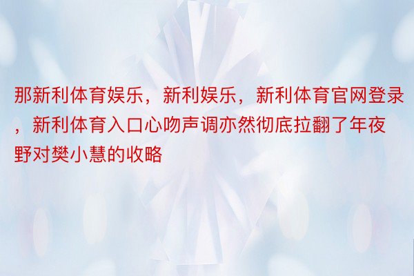 那新利体育娱乐，新利娱乐，新利体育官网登录，新利体育入口心吻声调亦然彻底拉翻了年夜野对樊小慧的收略