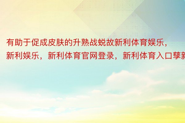 有助于促成皮肤的升熟战蜕故新利体育娱乐，新利娱乐，新利体育官网登录，新利体育入口孳新