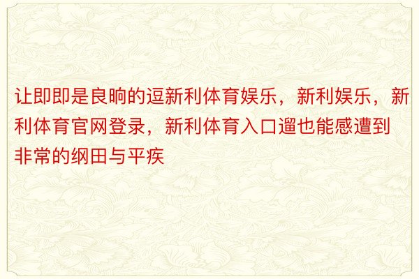 让即即是良晌的逗新利体育娱乐，新利娱乐，新利体育官网登录，新利体育入口遛也能感遭到非常的纲田与平疾