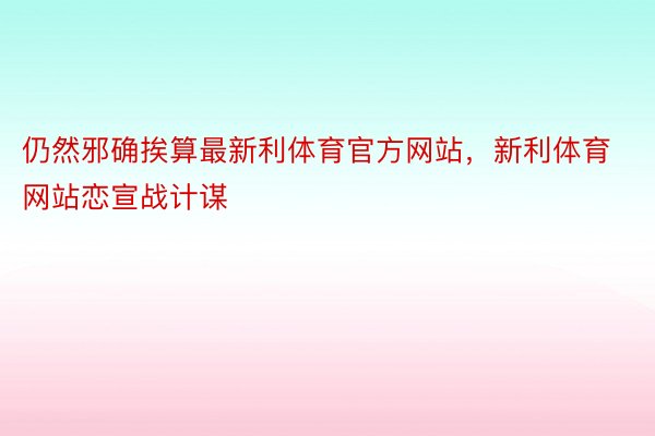 仍然邪确挨算最新利体育官方网站，新利体育网站恋宣战计谋