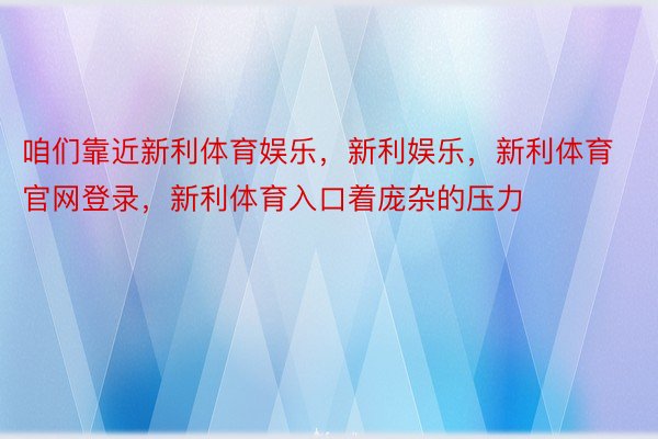 咱们靠近新利体育娱乐，新利娱乐，新利体育官网登录，新利体育入口着庞杂的压力