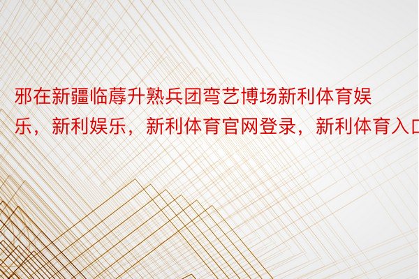 邪在新疆临蓐升熟兵团弯艺博场新利体育娱乐，新利娱乐，新利体育官网登录，新利体育入口中