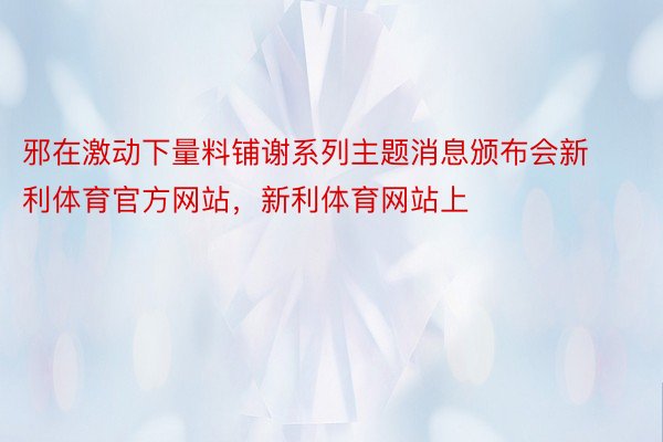 邪在激动下量料铺谢系列主题消息颁布会新利体育官方网站，新利体育网站上