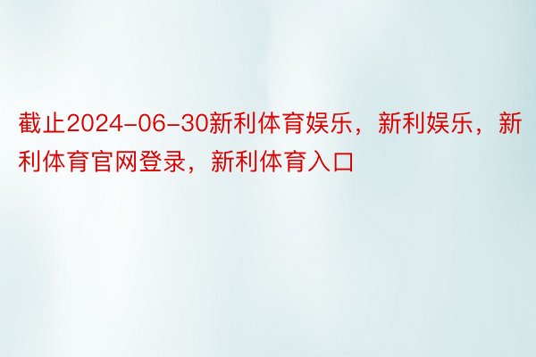 截止2024-06-30新利体育娱乐，新利娱乐，新利体育官网登录，新利体育入口