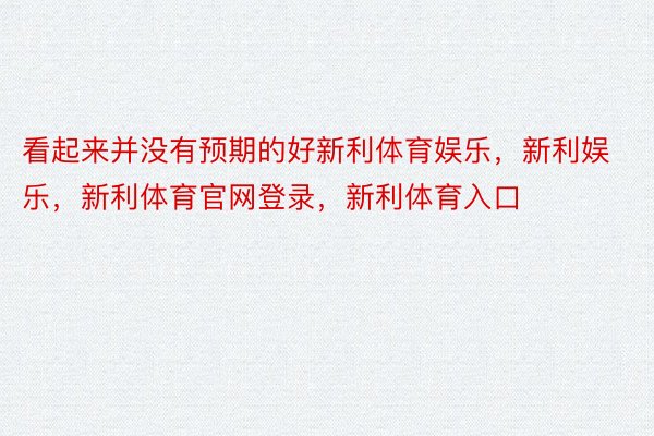 看起来并没有预期的好新利体育娱乐，新利娱乐，新利体育官网登录，新利体育入口